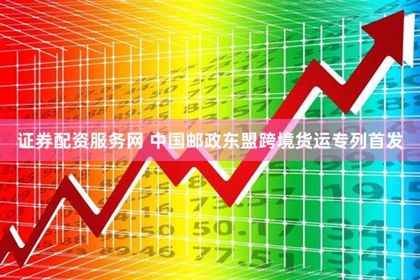 证券配资服务网 中国邮政东盟跨境货运专列首发
