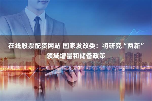 在线股票配资网站 国家发改委：将研究“两新”领域增量和储备政策