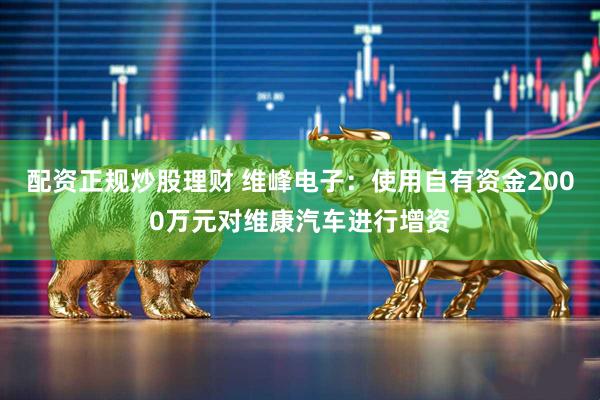 配资正规炒股理财 维峰电子：使用自有资金2000万元对维康汽车进行增资