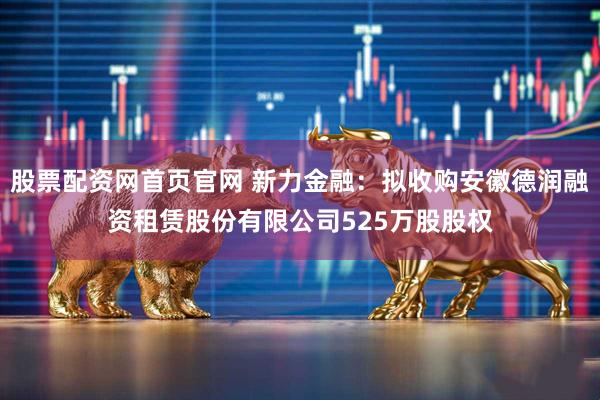 股票配资网首页官网 新力金融：拟收购安徽德润融资租赁股份有限公司525万股股权