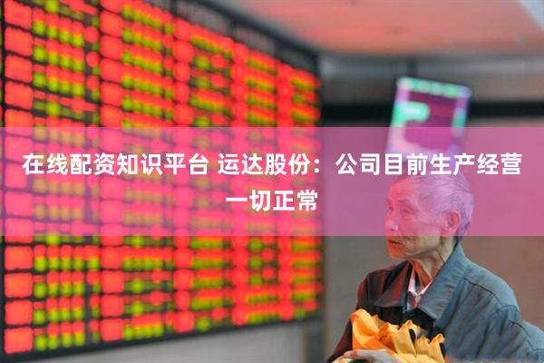 在线配资知识平台 运达股份：公司目前生产经营一切正常