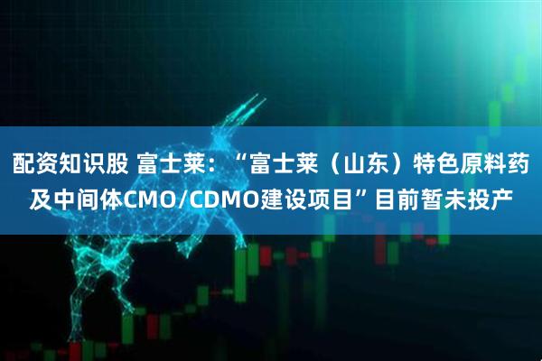 配资知识股 富士莱：“富士莱（山东）特色原料药及中间体CMO/CDMO建设项目”目前暂未投产