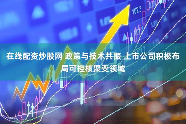 在线配资炒股网 政策与技术共振 上市公司积极布局可控核聚变领域