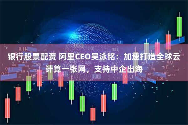 银行股票配资 阿里CEO吴泳铭：加速打造全球云计算一张网，支持中企出海