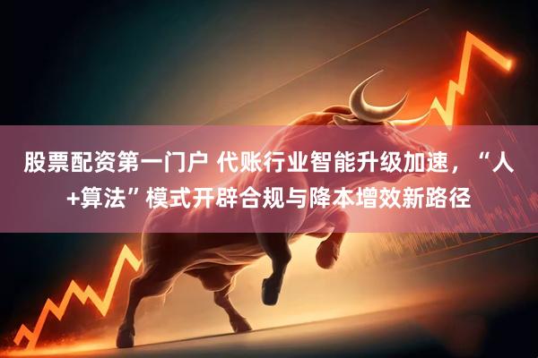 股票配资第一门户 代账行业智能升级加速，“人+算法”模式开辟合规与降本增效新路径