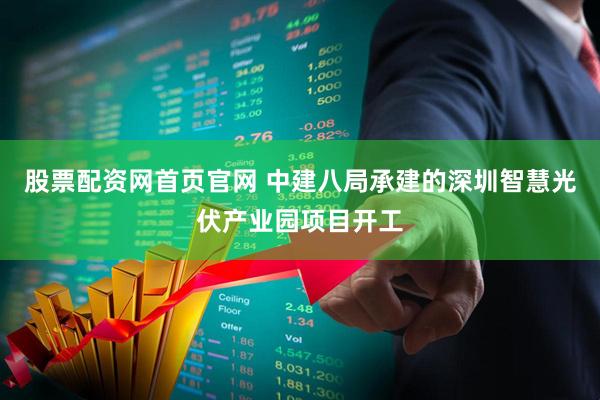 股票配资网首页官网 中建八局承建的深圳智慧光伏产业园项目开工