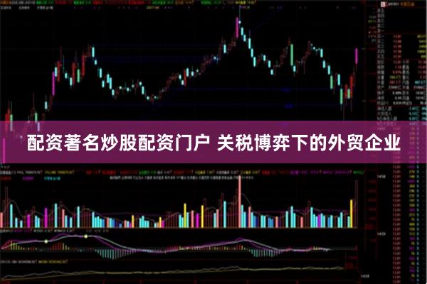 配资著名炒股配资门户 关税博弈下的外贸企业