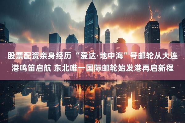股票配资亲身经历 “爱达·地中海”号邮轮从大连港鸣笛启航 东北唯一国际邮轮始发港再启新程