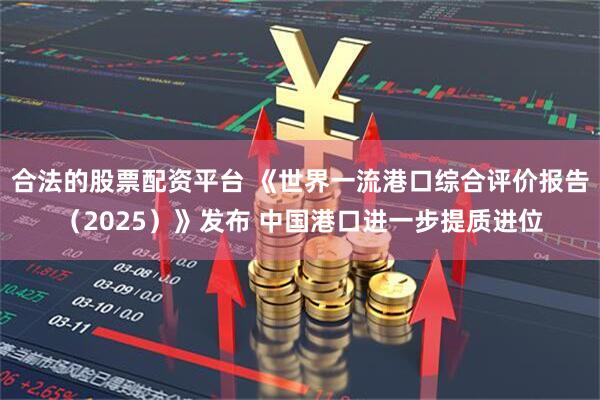 合法的股票配资平台 《世界一流港口综合评价报告（2025）》发布 中国港口进一步提质进位