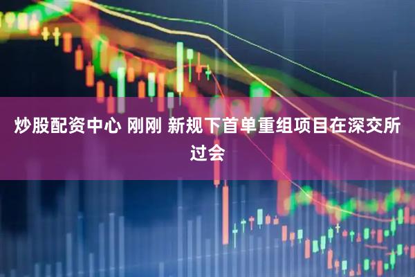 炒股配资中心 刚刚 新规下首单重组项目在深交所过会