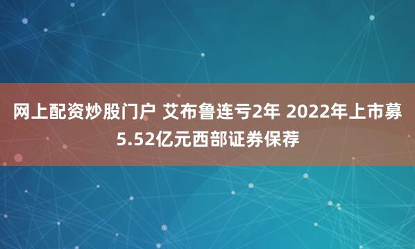 网上配资炒股门户 艾布鲁连亏2年 2022年上市募5.52亿元西部证券保荐