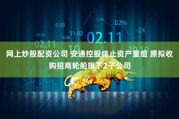 网上炒股配资公司 安通控股终止资产重组 原拟收购招商轮船旗下2子公司