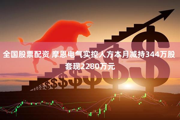 全国股票配资 摩恩电气实控人方本月减持344万股 套现2280万元