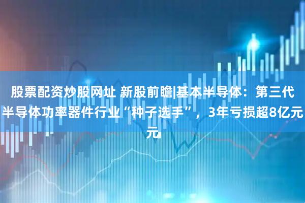 股票配资炒股网址 新股前瞻|基本半导体：第三代半导体功率器件行业“种子选手”，3年亏损超8亿元