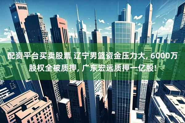 配资平台买卖股票 辽宁男篮资金压力大, 6000万股权全被质押, 广东宏远质押一亿股!