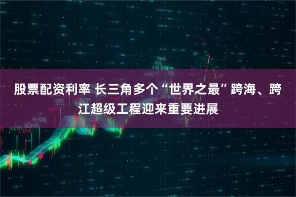 股票配资利率 长三角多个“世界之最”跨海、跨江超级工程迎来重要进展
