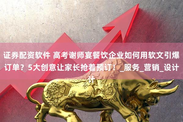 证券配资软件 高考谢师宴餐饮企业如何用软文引爆订单？5大创意让家长抢着预订！_服务_营销_设计