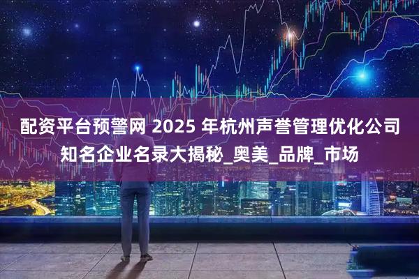配资平台预警网 2025 年杭州声誉管理优化公司知名企业名录大揭秘_奥美_品牌_市场