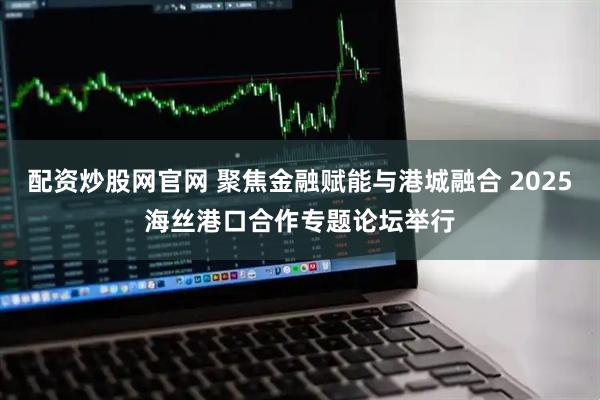 配资炒股网官网 聚焦金融赋能与港城融合 2025海丝港口合作专题论坛举行