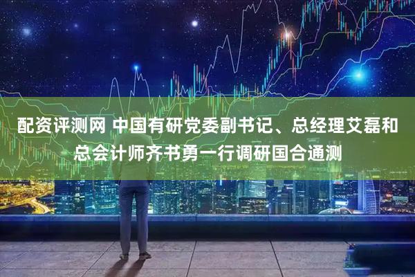 配资评测网 中国有研党委副书记、总经理艾磊和总会计师齐书勇一行调研国合通测