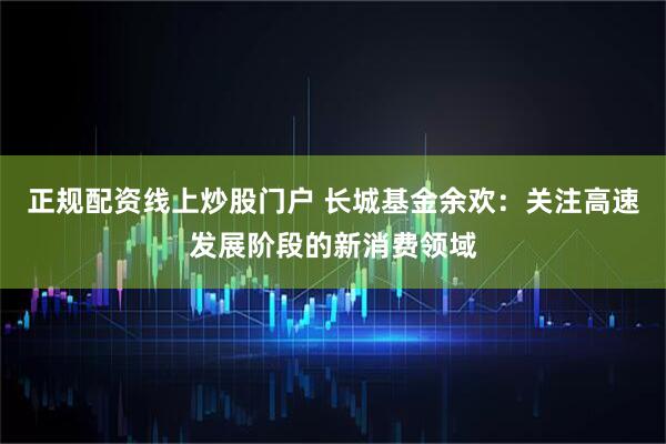 正规配资线上炒股门户 长城基金余欢：关注高速发展阶段的新消费领域