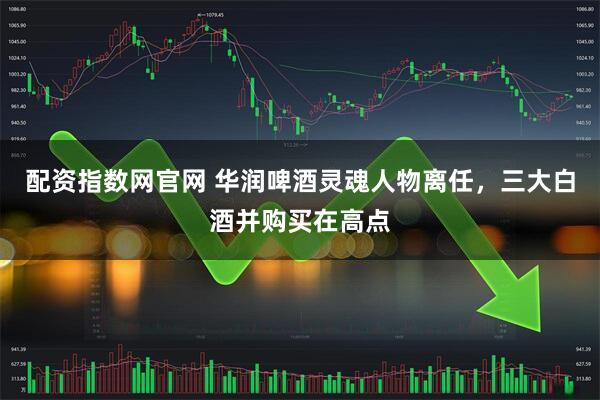 配资指数网官网 华润啤酒灵魂人物离任，三大白酒并购买在高点