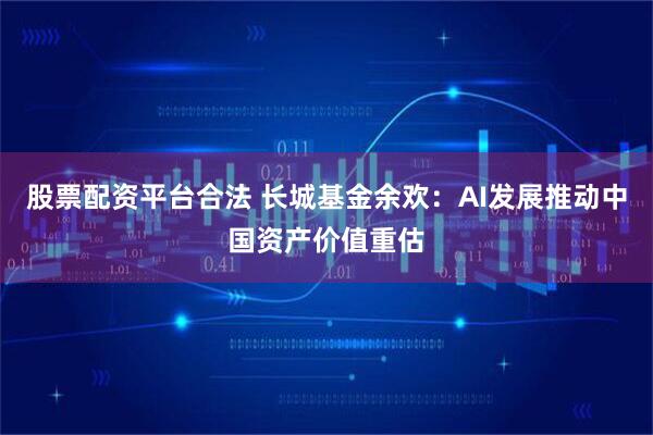 股票配资平台合法 长城基金余欢：AI发展推动中国资产价值重估