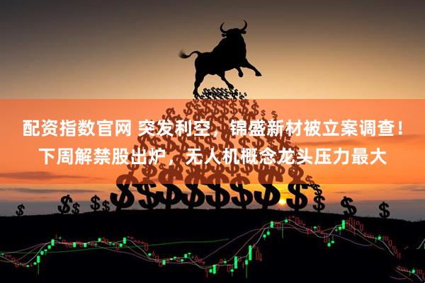 配资指数官网 突发利空，锦盛新材被立案调查！下周解禁股出炉，无人机概念龙头压力最大