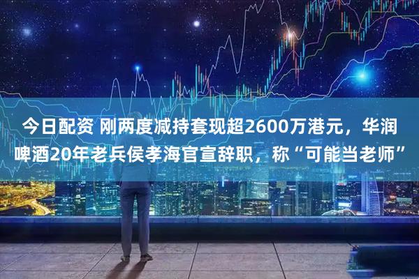 今日配资 刚两度减持套现超2600万港元，华润啤酒20年老兵侯孝海官宣辞职，称“可能当老师”