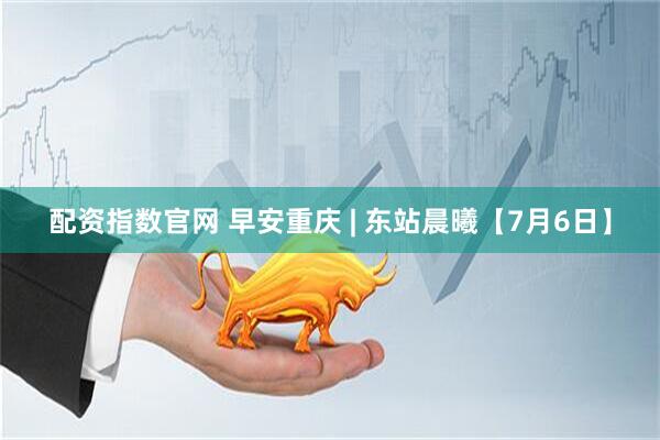 配资指数官网 早安重庆 | 东站晨曦【7月6日】