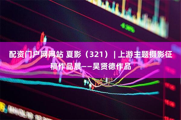 配资门户网网站 夏影（321） | 上游主题摄影征稿作品展——吴贤德作品