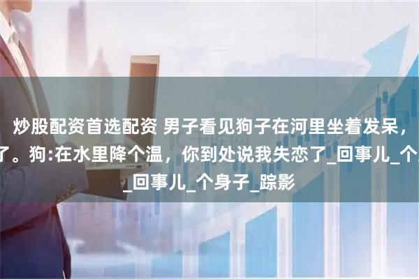 炒股配资首选配资 男子看见狗子在河里坐着发呆，好像失恋了。狗:在水里降个温，你到处说我失恋了_回事儿_个身子_踪影