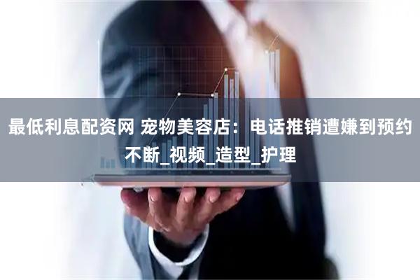最低利息配资网 宠物美容店：电话推销遭嫌到预约不断_视频_造型_护理