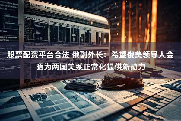 股票配资平台合法 俄副外长：希望俄美领导人会晤为两国关系正常化提供新动力