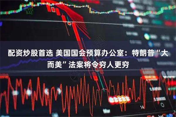 配资炒股首选 美国国会预算办公室：特朗普“大而美”法案将令穷人更穷