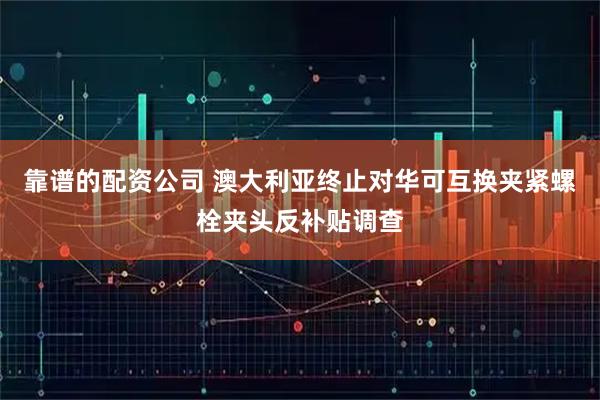 靠谱的配资公司 澳大利亚终止对华可互换夹紧螺栓夹头反补贴调查