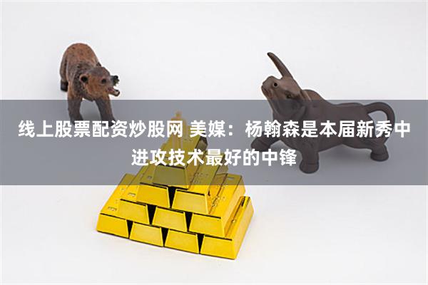 线上股票配资炒股网 美媒：杨翰森是本届新秀中进攻技术最好的中锋
