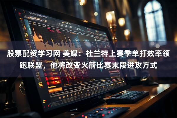 股票配资学习网 美媒：杜兰特上赛季单打效率领跑联盟，他将改变火箭比赛末段进攻方式