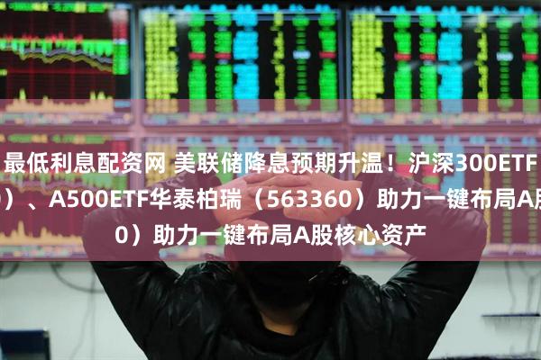 最低利息配资网 美联储降息预期升温!沪深300ETF(510300)、A500ETF华泰柏瑞(563360)助力一键布局A股核心资产