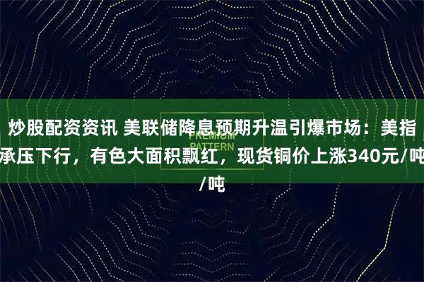 炒股配资资讯 美联储降息预期升温引爆市场:美指承压下行,有色大面积飘红,现货铜价上涨340元/吨