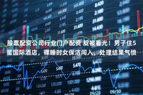 股票配资公司行业门户配资 腚被看光！男子住5星国际酒店，裸睡时女保洁闯入，处理结果气愤