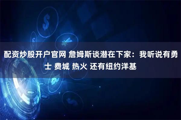 配资炒股开户官网 詹姆斯谈潜在下家：我听说有勇士 费城 热火 还有纽约洋基
