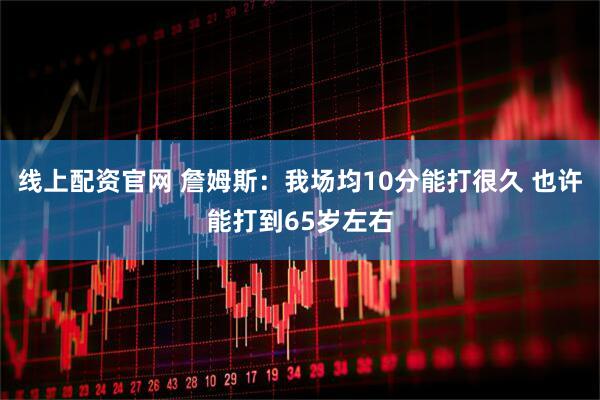 线上配资官网 詹姆斯：我场均10分能打很久 也许能打到65岁左右