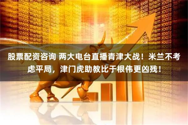 股票配资咨询 两大电台直播青津大战！米兰不考虑平局，津门虎助教比于根伟更凶残！