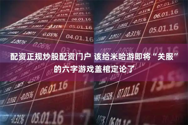 配资正规炒股配资门户 该给米哈游即将“关服”的六字游戏盖棺定论了