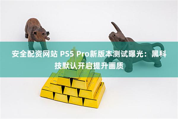 安全配资网站 PS5 Pro新版本测试曝光：黑科技默认开启提升画质