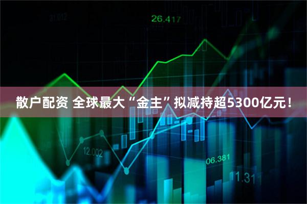 散户配资 全球最大“金主”拟减持超5300亿元！